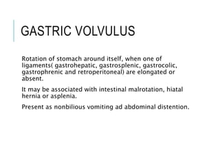 GASTRIC VOLVULUS
Rotation of stomach around itself, when one of
ligaments( gastrohepatic, gastrosplenic, gastrocolic,
gastrophrenic and retroperitoneal) are elongated or
absent.
It may be associated with intestinal malrotation, hiatal
hernia or asplenia.
Present as nonbilious vomiting ad abdominal distention.
 