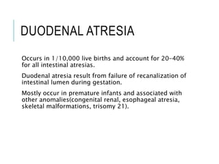 DUODENAL ATRESIA
Occurs in 1/10,000 live births and account for 20-40%
for all intestinal atresias.
Duodenal atresia result from failure of recanalization of
intestinal lumen during gestation.
Mostly occur in premature infants and associated with
other anomalies(congenital renal, esophageal atresia,
skeletal malformations, trisomy 21).
 