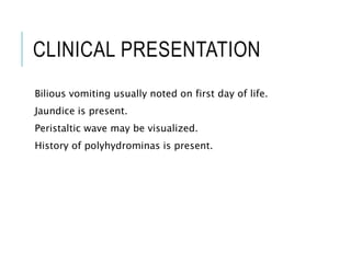 CLINICAL PRESENTATION
Bilious vomiting usually noted on first day of life.
Jaundice is present.
Peristaltic wave may be visualized.
History of polyhydrominas is present.
 