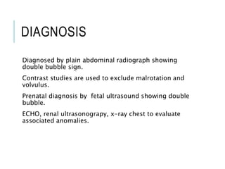 DIAGNOSIS
Diagnosed by plain abdominal radiograph showing
double bubble sign.
Contrast studies are used to exclude malrotation and
volvulus.
Prenatal diagnosis by fetal ultrasound showing double
bubble.
ECHO, renal ultrasonograpy, x-ray chest to evaluate
associated anomalies.
 