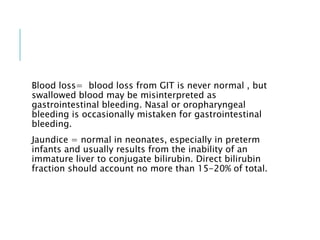 Blood loss= blood loss from GIT is never normal , but
swallowed blood may be misinterpreted as
gastrointestinal bleeding. Nasal or oropharyngeal
bleeding is occasionally mistaken for gastrointestinal
bleeding.
Jaundice = normal in neonates, especially in preterm
infants and usually results from the inability of an
immature liver to conjugate bilirubin. Direct bilirubin
fraction should account no more than 15-20% of total.
 