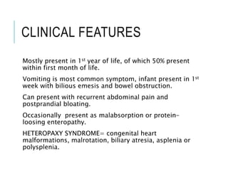 CLINICAL FEATURES
Mostly present in 1st year of life, of which 50% present
within first month of life.
Vomiting is most common symptom, infant present in 1st
week with bilious emesis and bowel obstruction.
Can present with recurrent abdominal pain and
postprandial bloating.
Occasionally present as malabsorption or protein-
loosing enteropathy.
HETEROPAXY SYNDROME= congenital heart
malformations, malrotation, biliary atresia, asplenia or
polysplenia.
 