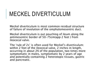 MECKEL DIVERTICULUM
Meckel diverticulum is most common residual structure
of failure of involution of the omphalomesentric duct.
Meckel diverticulum is out pouching of ileum along the
antimesentric border of 50-75cm(app 2 feet ) from
ileocecal valve.
The ‘rule of 2s’ is often used for Meckel’s diverticulum:
within 2 feet of the ileocecal valve, 2 inches in length,
occurring in about 2% of the population, two times more
symptomatic in males, symptomatic by 2 years of age
and potentially containing 2 heterotopic tissues, gastric
and pancreatic.
 