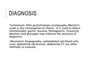 DIAGNOSIS
Technetium-99m pertechnetate scintigraphy (Meckel’s
scan) is the investigation of choice. It is used to detect
heterotrophic gastric mucosa. Pentagastrin, histamine
blockers and glucagon may enhance the accuracy of
diagnosis.
Mesenteric Angiography, radiolabeled red blood cells
scan, abdominal ultrasound, abdominal CT are other
methods to evaluate.
 