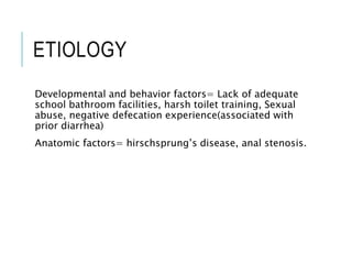 ETIOLOGY
Developmental and behavior factors= Lack of adequate
school bathroom facilities, harsh toilet training, Sexual
abuse, negative defecation experience(associated with
prior diarrhea)
Anatomic factors= hirschsprung’s disease, anal stenosis.
 