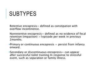 SUBTYPES
Retentive encopresis= defined as constipation with
overflow incontinence.
Nonretentive encopresis= defined as no evidence of fecal
retention (impaction) >1episode per week in previous
2months.
Primary or continuous encopresis = persist from infancy
onward.
Secondary or discontinuous encopresis= can appear
after successful toilet training In response to stressful
event, such as separation or family illness.
 