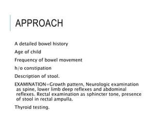 APPROACH
A detailed bowel history
Age of child
Frequency of bowel movement
h/o constipation
Description of stool.
EXAMINATION=Growth pattern, Neurologic examination
as spine, lower limb deep reflexes and abdominal
reflexes. Rectal examination as sphincter tone, presence
of stool in rectal ampulla.
Thyroid testing.
 