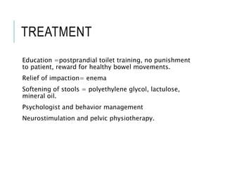 TREATMENT
Education =postprandial toilet training, no punishment
to patient, reward for healthy bowel movements.
Relief of impaction= enema
Softening of stools = polyethylene glycol, lactulose,
mineral oil.
Psychologist and behavior management
Neurostimulation and pelvic physiotherapy.
 
