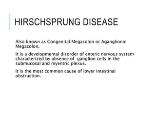 HIRSCHSPRUNG DISEASE
Also known as Congenital Megacolon or Aganglionic
Megacolon.
It is a developmental disorder of enteric nervous system
characterized by absence of ganglion cells in the
submucosal and myentric plexus.
It is the most common cause of lower intestinal
obstruction.
 