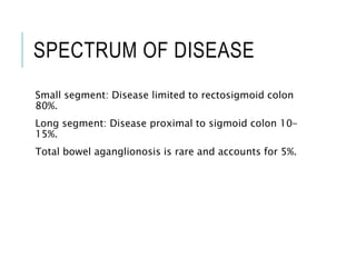 SPECTRUM OF DISEASE
Small segment: Disease limited to rectosigmoid colon
80%.
Long segment: Disease proximal to sigmoid colon 10-
15%.
Total bowel aganglionosis is rare and accounts for 5%.
 
