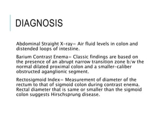 DIAGNOSIS
Abdominal Straight X-ray= Air fluid levels in colon and
distended loops of intestine.
Barium Contrast Enema= Classic findings are based on
the presence of an abrupt narrow transition zone b/w the
normal dilated proximal colon and a smaller-caliber
obstructed aganglionic segment.
Rectosigmoid Index= Measurement of diameter of the
rectum to that of sigmoid colon during contrast enema.
Rectal diameter that is same or smaller than the sigmoid
colon suggests Hirschsprung disease.
 