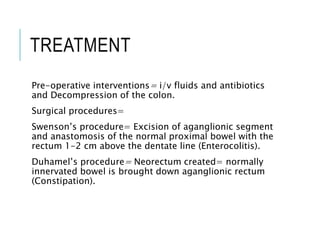 TREATMENT
Pre-operative interventions= i/v fluids and antibiotics
and Decompression of the colon.
Surgical procedures=
Swenson’s procedure= Excision of aganglionic segment
and anastomosis of the normal proximal bowel with the
rectum 1-2 cm above the dentate line (Enterocolitis).
Duhamel’s procedure= Neorectum created= normally
innervated bowel is brought down aganglionic rectum
(Constipation).
 