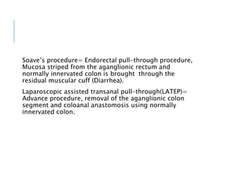 Soave’s procedure= Endorectal pull-through procedure,
Mucosa striped from the aganglionic rectum and
normally innervated colon is brought through the
residual muscular cuff (Diarrhea).
Laparoscopic assisted transanal pull-through(LATEP)=
Advance procedure, removal of the aganglionic colon
segment and coloanal anastomosis using normally
innervated colon.
 