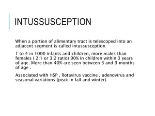 INTUSSUSCEPTION
When a portion of alimentary tract is telescoped into an
adjacent segment is called intussusception.
1 to 4 in 1000 infants and children, more males than
females ( 2:1 or 3:2 ratio) 90% in children within 3 years
of age. More than 40% are seen between 3 and 9 months
of age .
Associated with HSP , Rotavirus vaccine , adenovirus and
seasonal variations (peak in fall and winter).
 