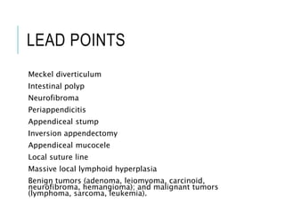 LEAD POINTS
Meckel diverticulum
Intestinal polyp
Neurofibroma
Periappendicitis
Appendiceal stump
Inversion appendectomy
Appendiceal mucocele
Local suture line
Massive local lymphoid hyperplasia
Benign tumors (adenoma, leiomyoma, carcinoid,
neurofibroma, hemangioma); and malignant tumors
(lymphoma, sarcoma, leukemia).
 