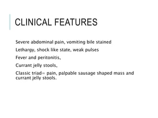 CLINICAL FEATURES
Severe abdominal pain, vomiting bile stained
Lethargy, shock like state, weak pulses
Fever and peritonitis,
Currant jelly stools,
Classic triad= pain, palpable sausage shaped mass and
currant jelly stools.
 
