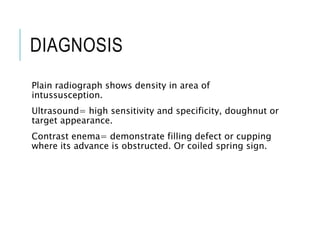DIAGNOSIS
Plain radiograph shows density in area of
intussusception.
Ultrasound= high sensitivity and specificity, doughnut or
target appearance.
Contrast enema= demonstrate filling defect or cupping
where its advance is obstructed. Or coiled spring sign.
 