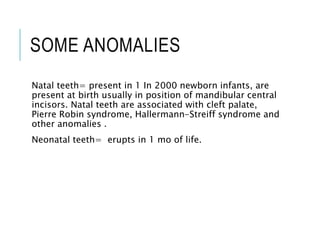 SOME ANOMALIES
Natal teeth= present in 1 In 2000 newborn infants, are
present at birth usually in position of mandibular central
incisors. Natal teeth are associated with cleft palate,
Pierre Robin syndrome, Hallermann-Streiff syndrome and
other anomalies .
Neonatal teeth= erupts in 1 mo of life.
 