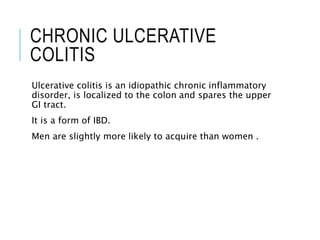 CHRONIC ULCERATIVE
COLITIS
Ulcerative colitis is an idiopathic chronic inflammatory
disorder, is localized to the colon and spares the upper
GI tract.
It is a form of IBD.
Men are slightly more likely to acquire than women .
 