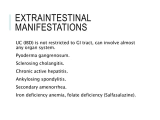 EXTRAINTESTINAL
MANIFESTATIONS
UC (IBD) is not restricted to GI tract, can involve almost
any organ system.
Pyoderma gangrenosum.
Sclerosing cholangitis.
Chronic active hepatitis.
Ankylosing spondylitis.
Secondary amenorrhea.
Iron deficiency anemia, folate deficiency (Salfasalazine).
 