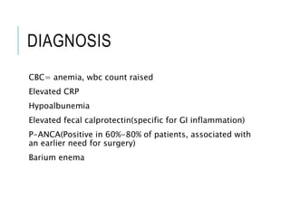 DIAGNOSIS
CBC= anemia, wbc count raised
Elevated CRP
Hypoalbunemia
Elevated fecal calprotectin(specific for GI inflammation)
P-ANCA(Positive in 60%-80% of patients, associated with
an earlier need for surgery)
Barium enema
 
