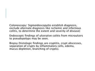 Colonoscopy/ Sigmoidoscopy(to establish diagnosis,
exclude alternate diagnosis like ischemic and infectious
colitis, to determine the extent and severity of disease)
Endoscopic findings of ulcerative colitis from microulcers
to pseudopolyps may be seen.
Biopsy (histologic findings are cryptitis, crypt abscesses,
separation of crypts by inflammatory cells, edema,
mucus depletion, branching of crypts).
 