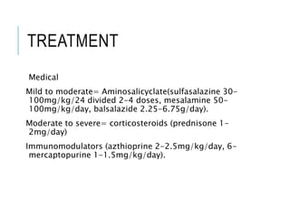 TREATMENT
Medical
Mild to moderate= Aminosalicyclate(sulfasalazine 30-
100mg/kg/24 divided 2-4 doses, mesalamine 50-
100mg/kg/day, balsalazide 2.25-6.75g/day).
Moderate to severe= corticosteroids (prednisone 1-
2mg/day)
Immunomodulators (azthioprine 2-2.5mg/kg/day, 6-
mercaptopurine 1-1.5mg/kg/day).
 
