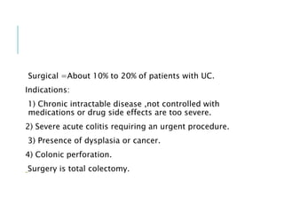 Surgical =About 10% to 20% of patients with UC.
Indications:
1) Chronic intractable disease ,not controlled with
medications or drug side effects are too severe.
2) Severe acute colitis requiring an urgent procedure.
3) Presence of dysplasia or cancer.
4) Colonic perforation.
Surgery is total colectomy.
 