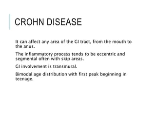 CROHN DISEASE
It can affect any area of the GI tract, from the mouth to
the anus.
The inflammatory process tends to be eccentric and
segmental often with skip areas.
GI involvement is transmural.
Bimodal age distribution with first peak beginning in
teenage.
 