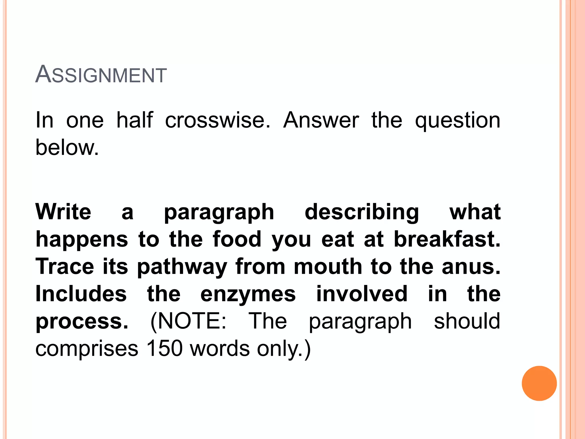 ASSIGNMENT
In one half crosswise. Answer the question
below.
Write a paragraph describing what
happens to the food you eat at breakfast.
Trace its pathway from mouth to the anus.
Includes the enzymes involved in the
process. (NOTE: The paragraph should
comprises 150 words only.)
 