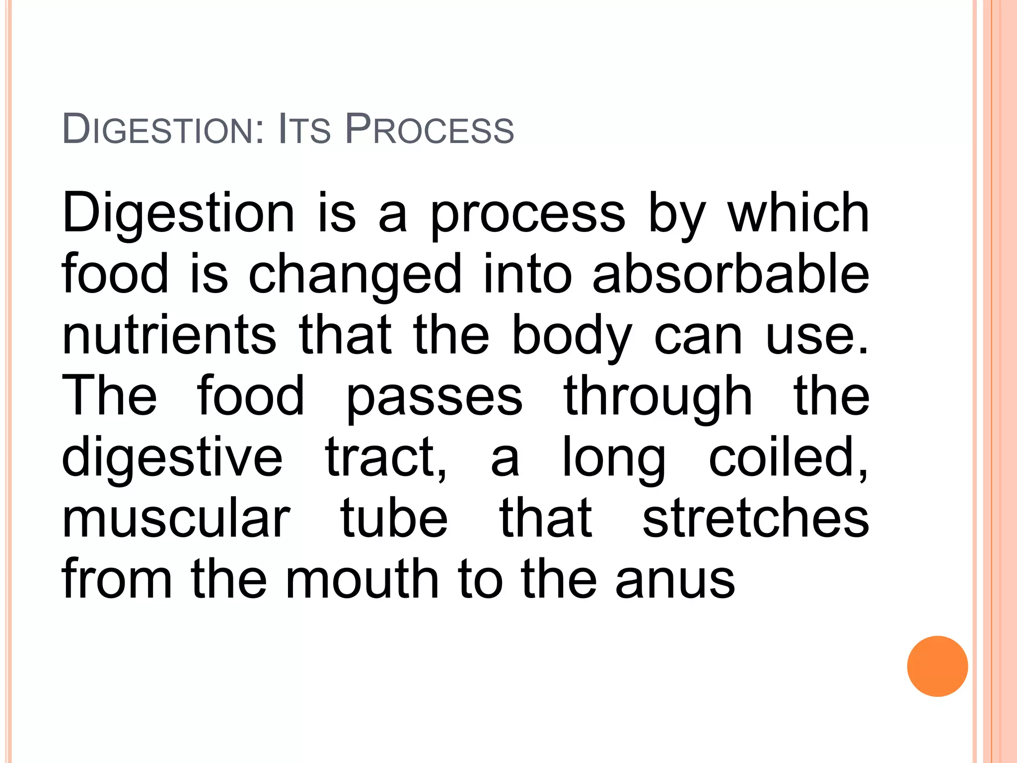 DIGESTION: ITS PROCESS
Digestion is a process by which
food is changed into absorbable
nutrients that the body can use.
The food passes through the
digestive tract, a long coiled,
muscular tube that stretches
from the mouth to the anus
 