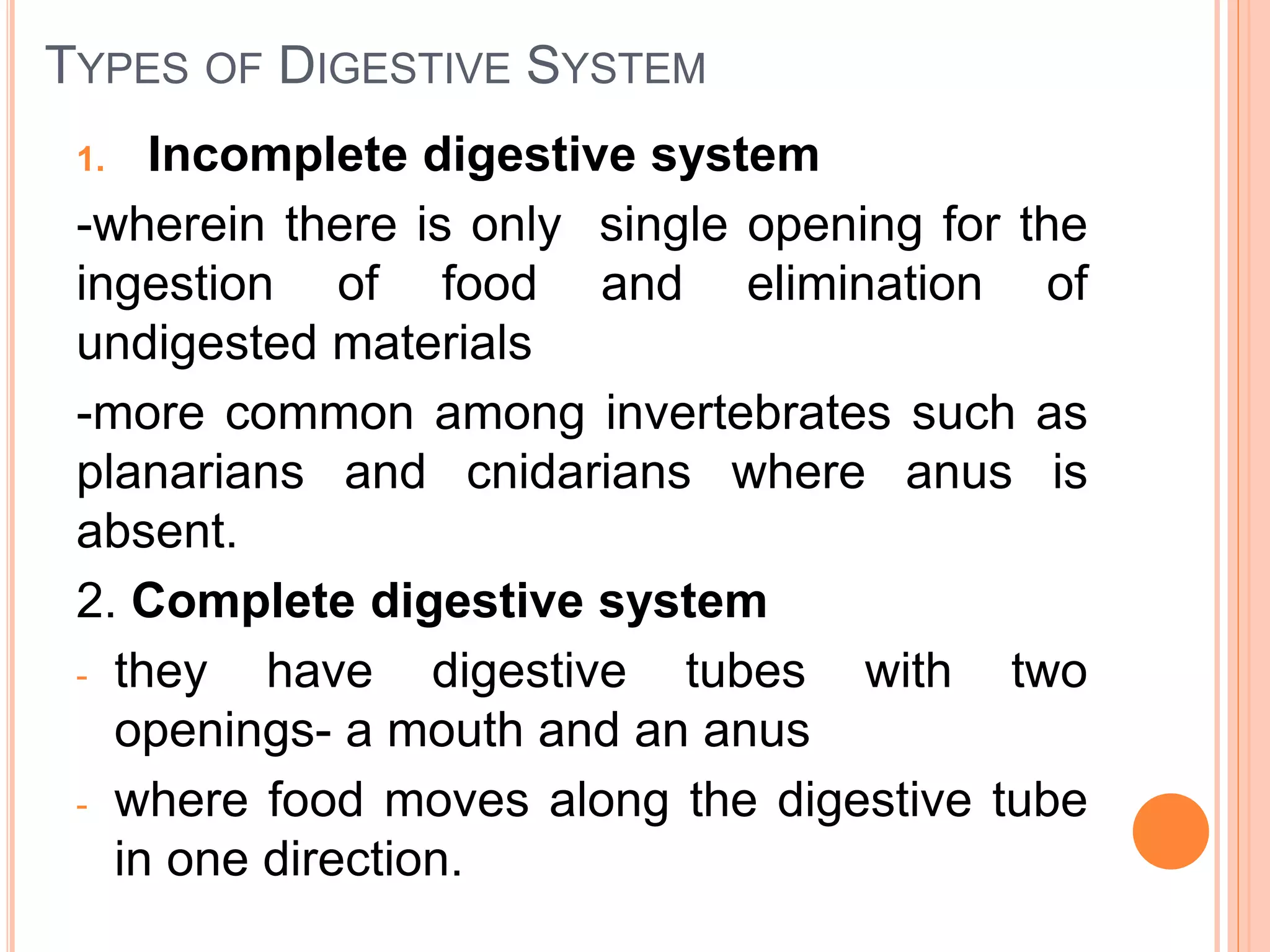 TYPES OF DIGESTIVE SYSTEM
1. Incomplete digestive system
-wherein there is only single opening for the
ingestion of food and elimination of
undigested materials
-more common among invertebrates such as
planarians and cnidarians where anus is
absent.
2. Complete digestive system
- they have digestive tubes with two
openings- a mouth and an anus
- where food moves along the digestive tube
in one direction.
 