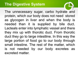 The Digestive System
The unnecessary sugar, carbo hydrate and
protein, which our body does not need stored
as glycogen in liver and when the body is
needed than it is supplied by bile duct.
Lacteals enter into lymphatic vessel and there
they mix up with thorotic duct. From thorotic
duct they go to large intestline. In this way the
large portion of food go to our body through
small intestine. The rest of the matter, which
is not needed by our body excretes as
excreted matter.
 
