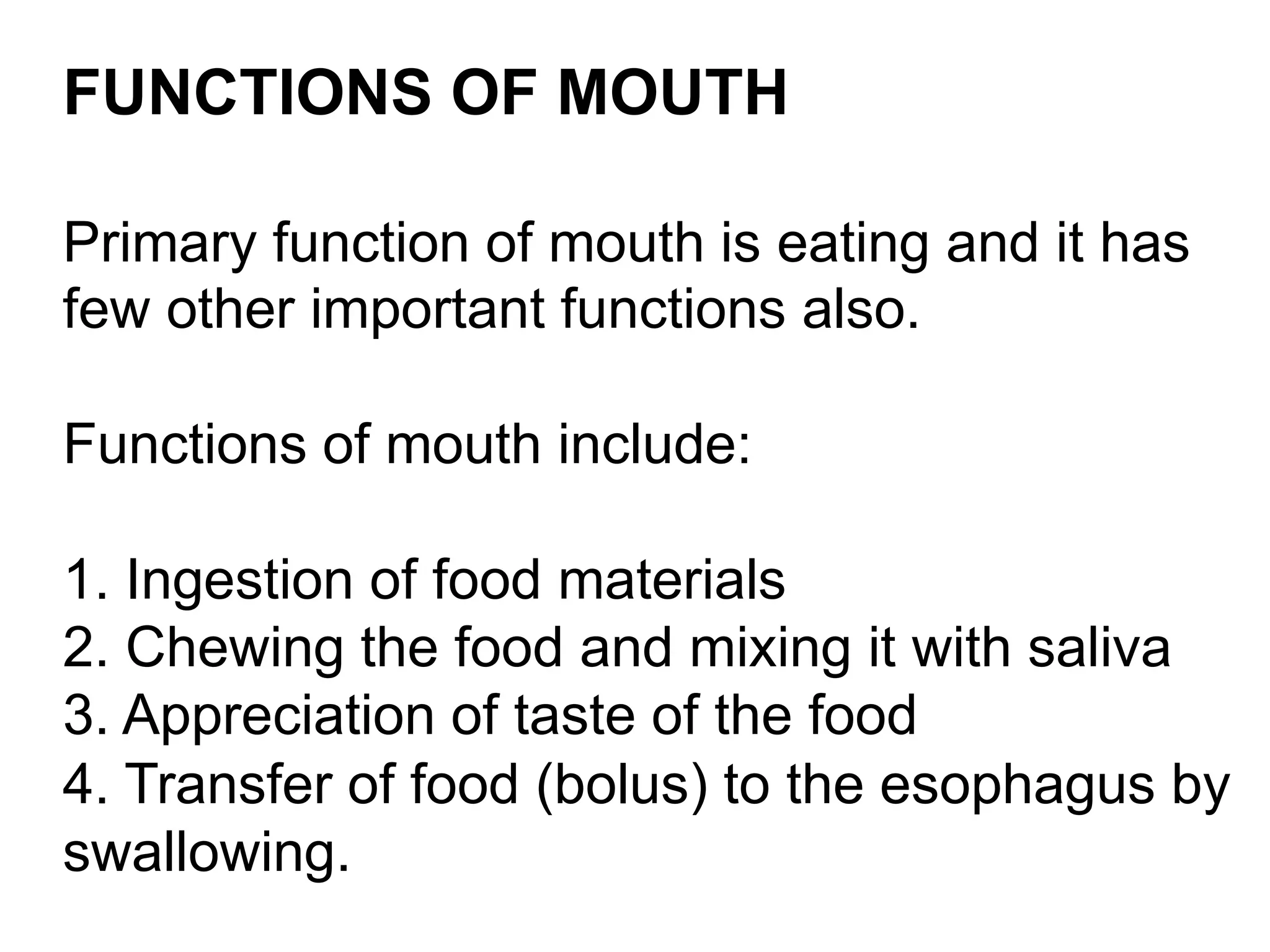 FUNCTIONS OF MOUTH
Primary function of mouth is eating and it has
few other important functions also.
Functions of mouth include:
1. Ingestion of food materials
2. Chewing the food and mixing it with saliva
3. Appreciation of taste of the food
4. Transfer of food (bolus) to the esophagus by
swallowing.
 