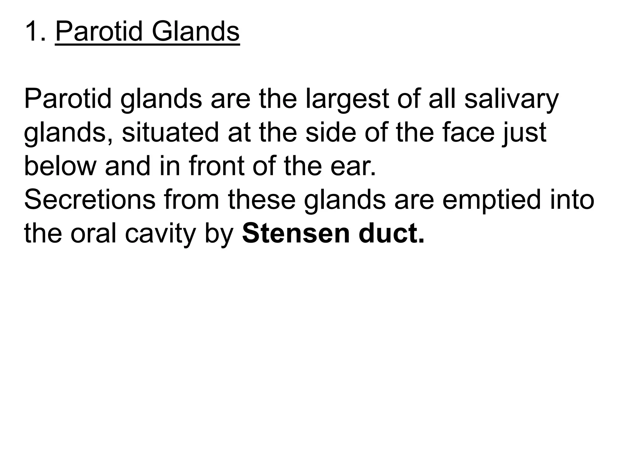 1. Parotid Glands
Parotid glands are the largest of all salivary
glands, situated at the side of the face just
below and in front of the ear.
Secretions from these glands are emptied into
the oral cavity by Stensen duct.
 