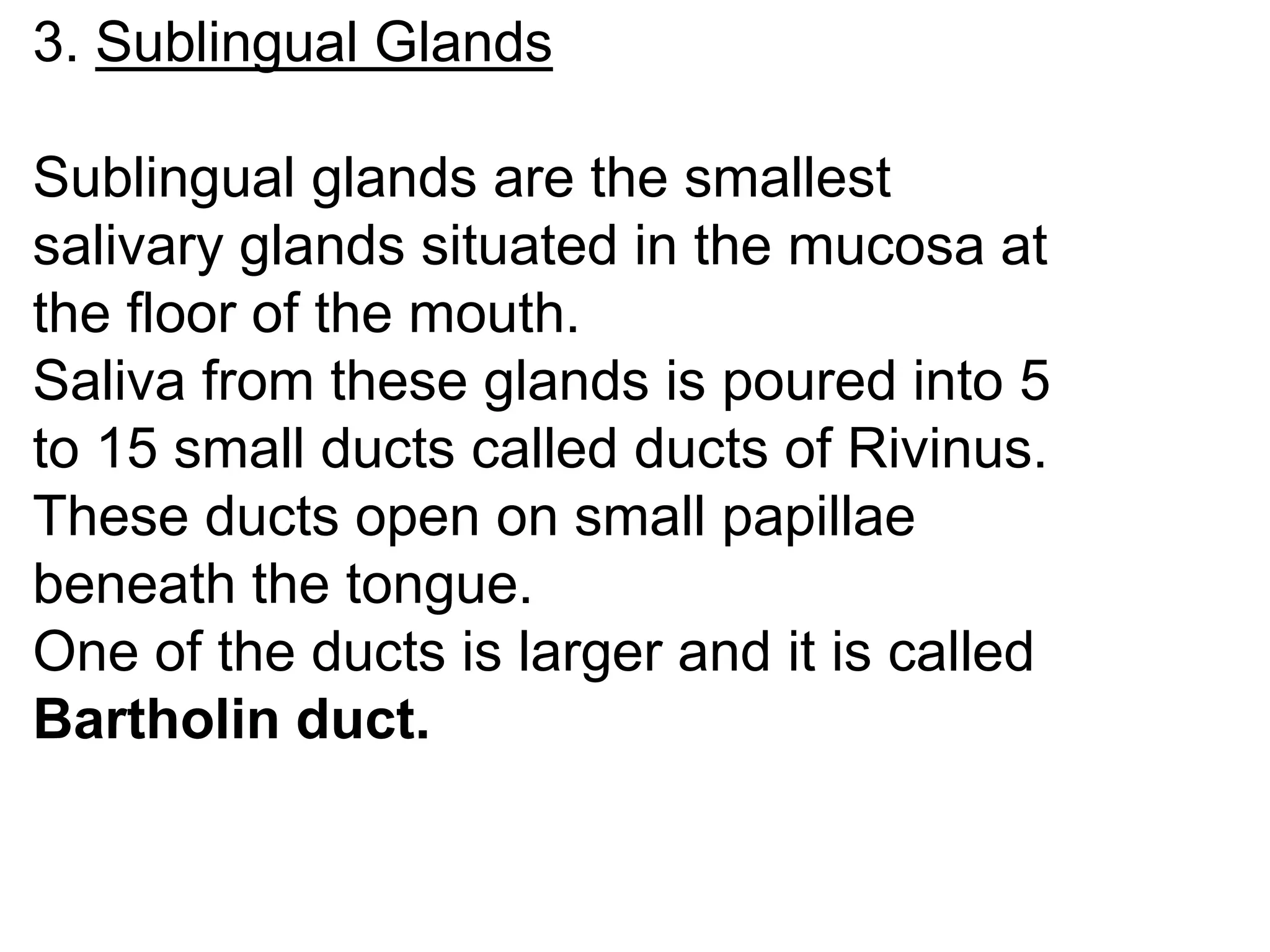 3. Sublingual Glands
Sublingual glands are the smallest
salivary glands situated in the mucosa at
the floor of the mouth.
Saliva from these glands is poured into 5
to 15 small ducts called ducts of Rivinus.
These ducts open on small papillae
beneath the tongue.
One of the ducts is larger and it is called
Bartholin duct.
 