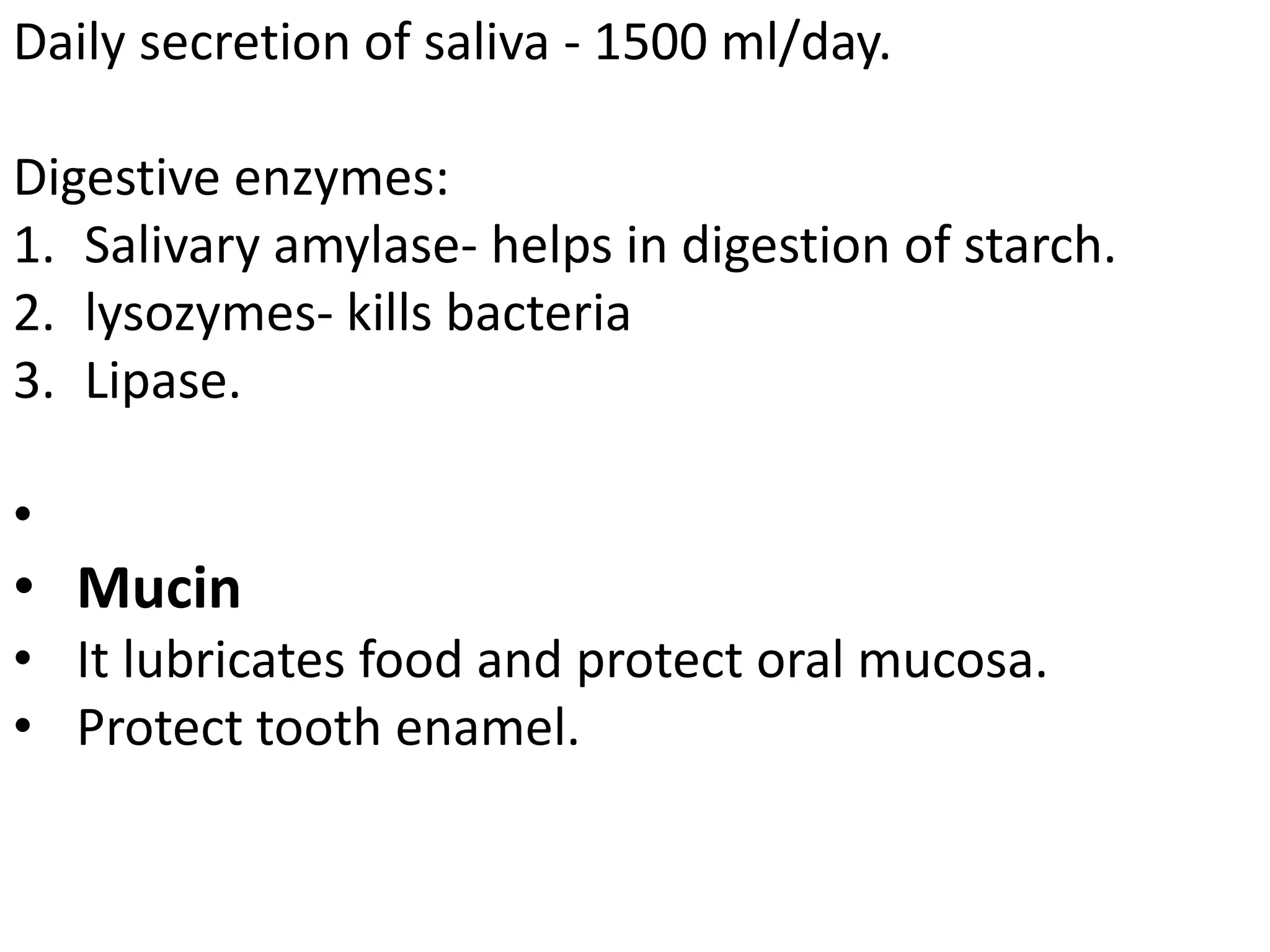 Daily secretion of saliva - 1500 ml/day.
Digestive enzymes:
1. Salivary amylase- helps in digestion of starch.
2. lysozymes- kills bacteria
3. Lipase.
•
• Mucin
• It lubricates food and protect oral mucosa.
• Protect tooth enamel.
 