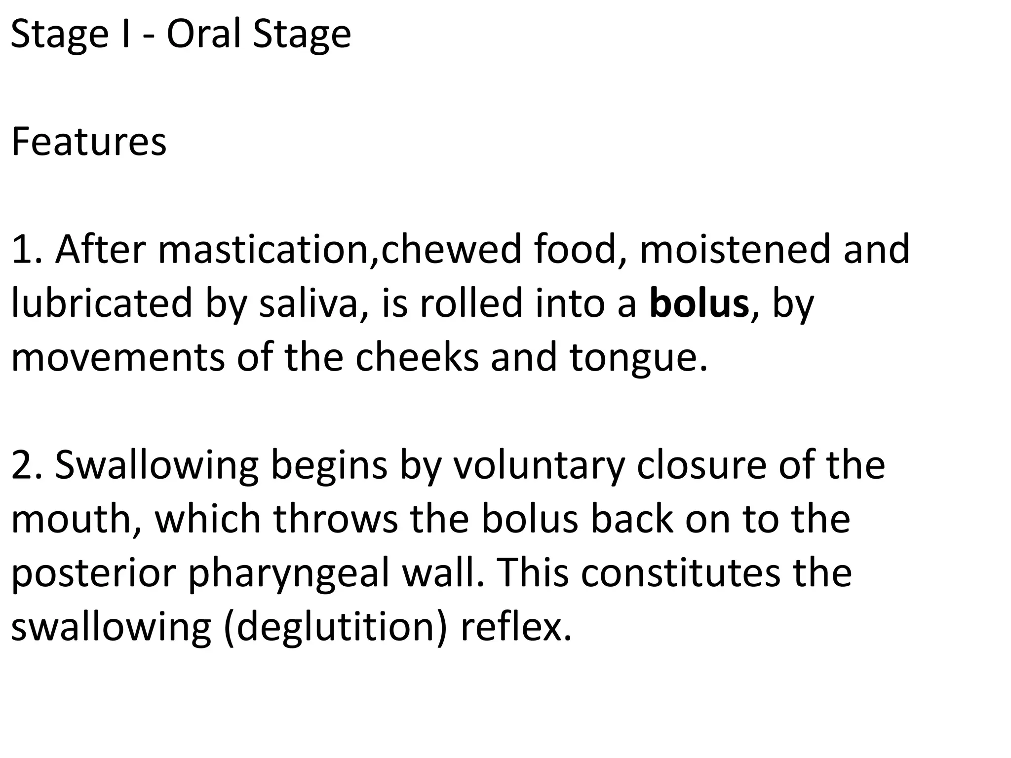 Stage I - Oral Stage
Features
1. After mastication,chewed food, moistened and
lubricated by saliva, is rolled into a bolus, by
movements of the cheeks and tongue.
2. Swallowing begins by voluntary closure of the
mouth, which throws the bolus back on to the
posterior pharyngeal wall. This constitutes the
swallowing (deglutition) reflex.
 