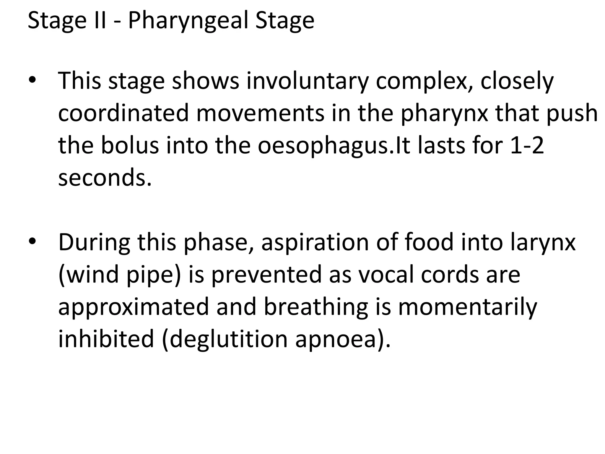 Stage II - Pharyngeal Stage
• This stage shows involuntary complex, closely
coordinated movements in the pharynx that push
the bolus into the oesophagus.It lasts for 1-2
seconds.
• During this phase, aspiration of food into larynx
(wind pipe) is prevented as vocal cords are
approximated and breathing is momentarily
inhibited (deglutition apnoea).
 
