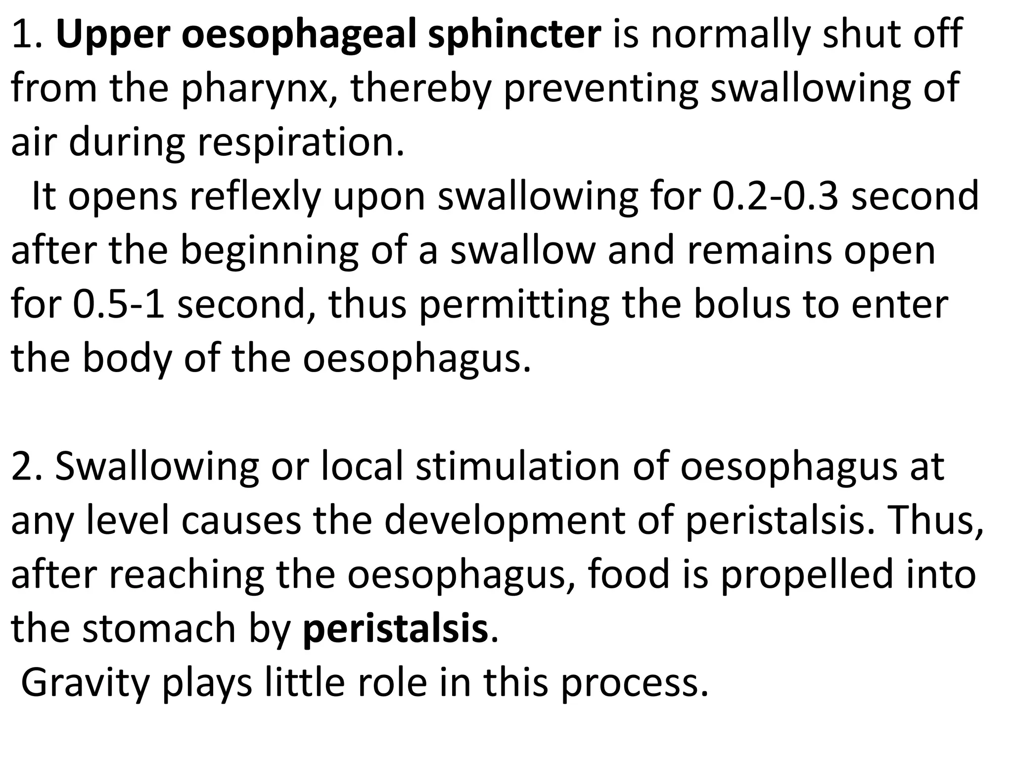 1. Upper oesophageal sphincter is normally shut off
from the pharynx, thereby preventing swallowing of
air during respiration.
It opens reflexly upon swallowing for 0.2-0.3 second
after the beginning of a swallow and remains open
for 0.5-1 second, thus permitting the bolus to enter
the body of the oesophagus.
2. Swallowing or local stimulation of oesophagus at
any level causes the development of peristalsis. Thus,
after reaching the oesophagus, food is propelled into
the stomach by peristalsis.
Gravity plays little role in this process.
 