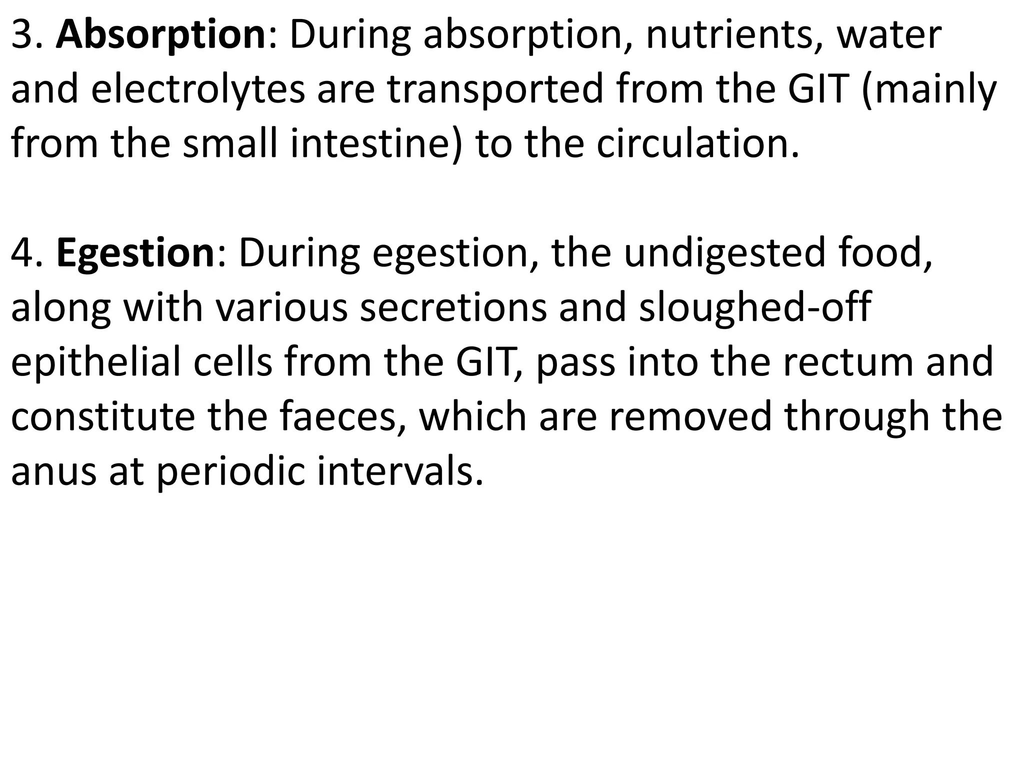 3. Absorption: During absorption, nutrients, water
and electrolytes are transported from the GIT (mainly
from the small intestine) to the circulation.
4. Egestion: During egestion, the undigested food,
along with various secretions and sloughed-off
epithelial cells from the GIT, pass into the rectum and
constitute the faeces, which are removed through the
anus at periodic intervals.
 