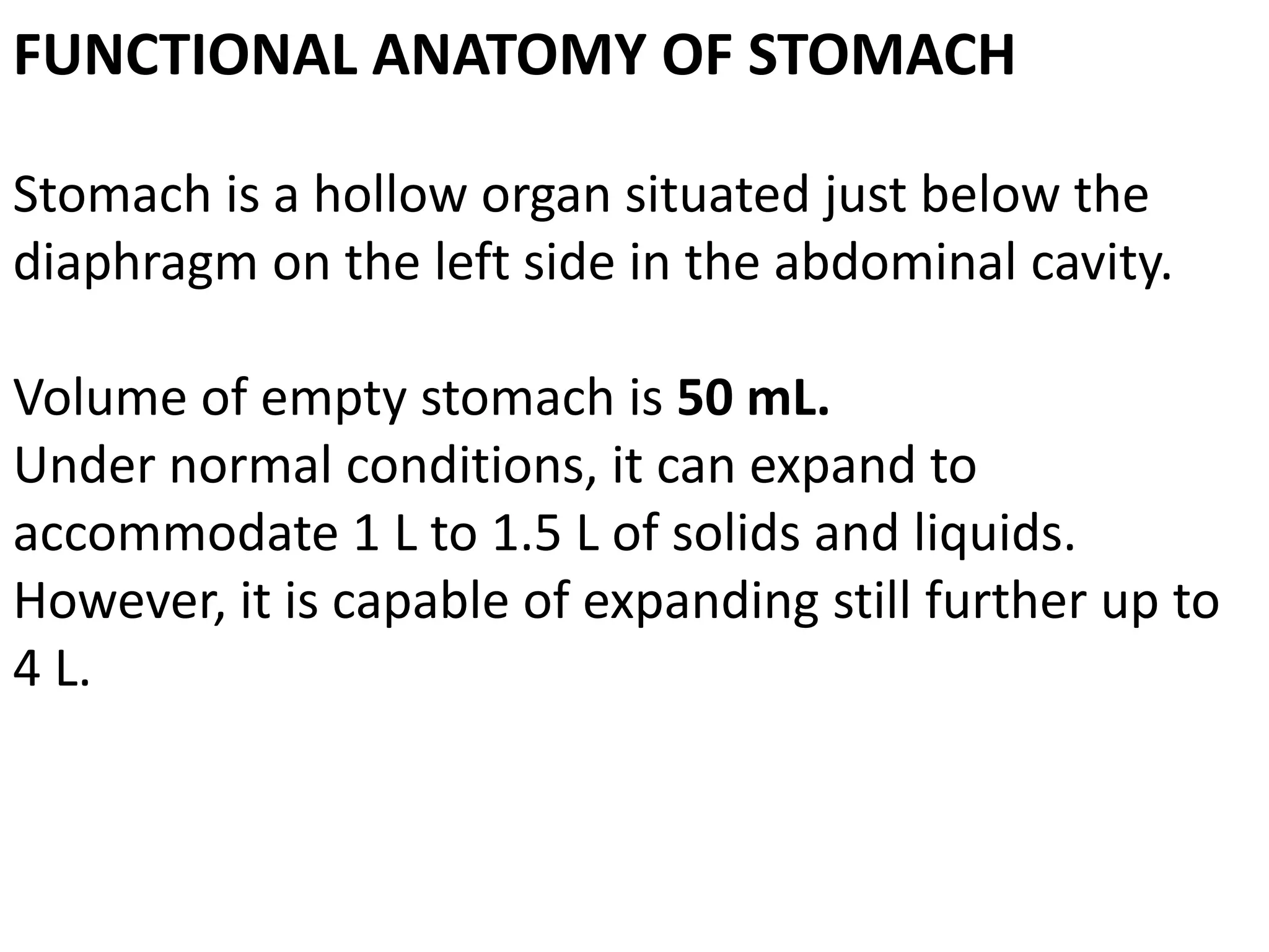 FUNCTIONAL ANATOMY OF STOMACH
Stomach is a hollow organ situated just below the
diaphragm on the left side in the abdominal cavity.
Volume of empty stomach is 50 mL.
Under normal conditions, it can expand to
accommodate 1 L to 1.5 L of solids and liquids.
However, it is capable of expanding still further up to
4 L.
 