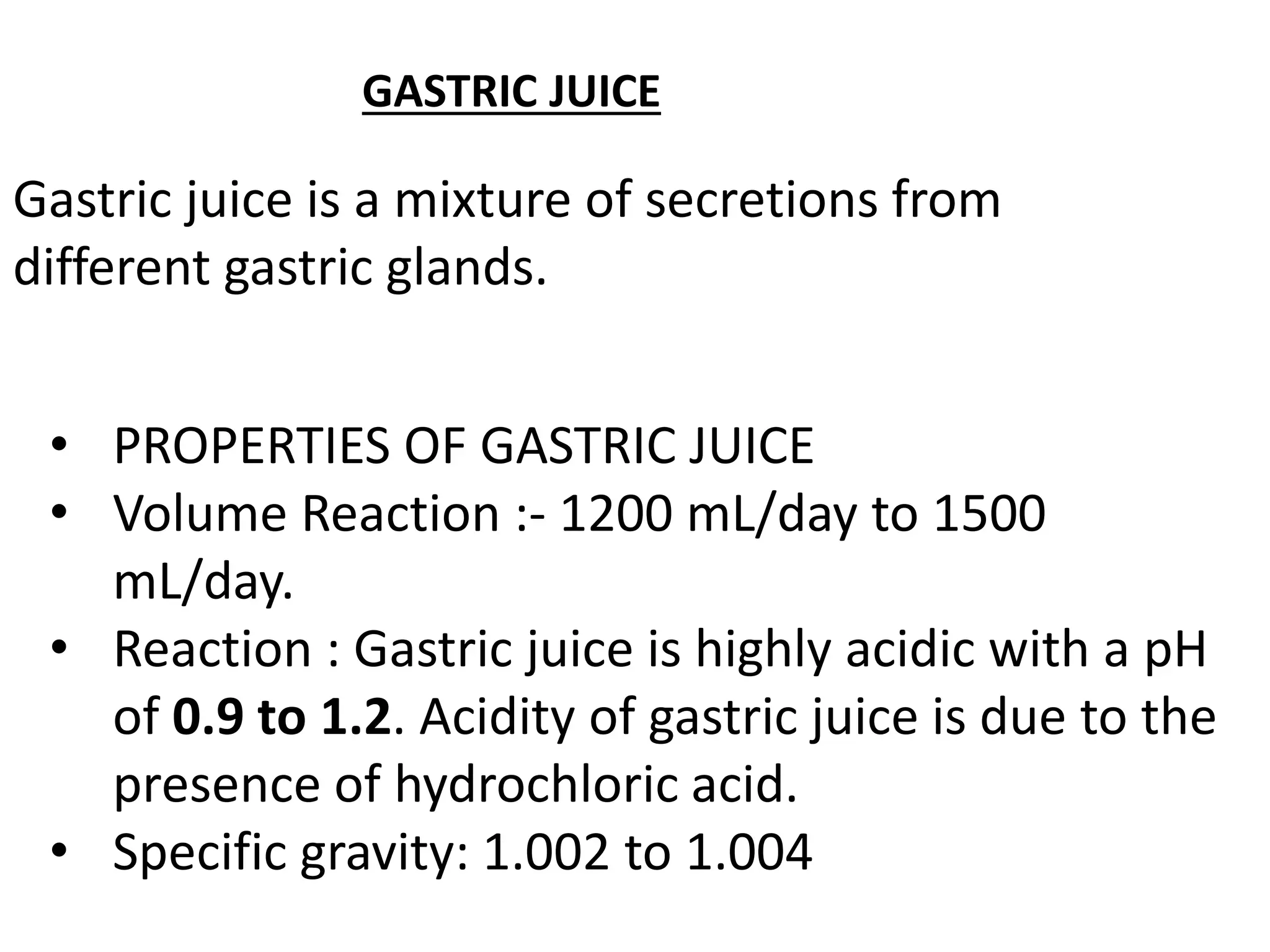 GASTRIC JUICE
Gastric juice is a mixture of secretions from
different gastric glands.
• PROPERTIES OF GASTRIC JUICE
• Volume Reaction :- 1200 mL/day to 1500
mL/day.
• Reaction : Gastric juice is highly acidic with a pH
of 0.9 to 1.2. Acidity of gastric juice is due to the
presence of hydrochloric acid.
• Specific gravity: 1.002 to 1.004
 