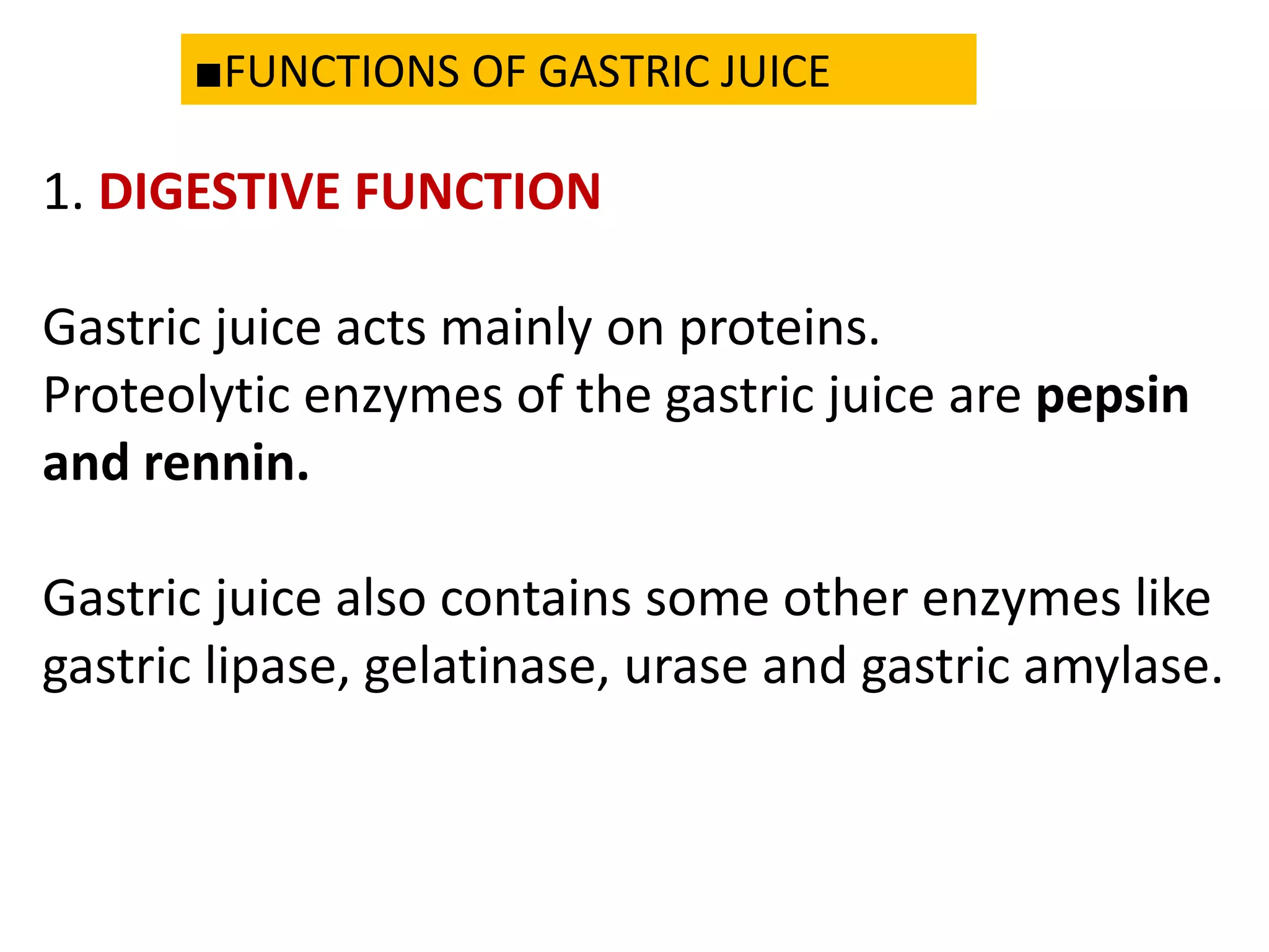 ■FUNCTIONS OF GASTRIC JUICE
1. DIGESTIVE FUNCTION
Gastric juice acts mainly on proteins.
Proteolytic enzymes of the gastric juice are pepsin
and rennin.
Gastric juice also contains some other enzymes like
gastric lipase, gelatinase, urase and gastric amylase.
 