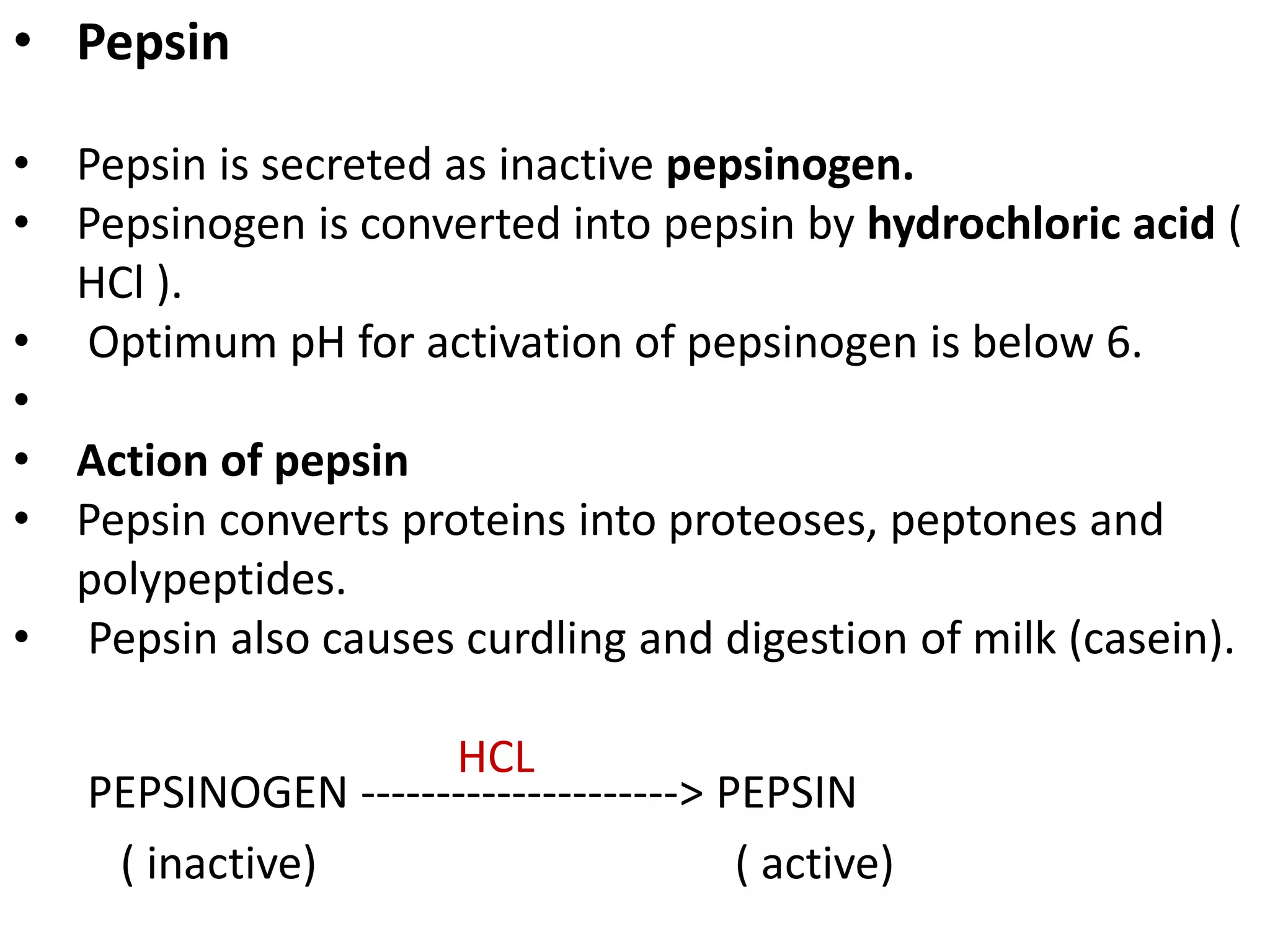 • Pepsin
• Pepsin is secreted as inactive pepsinogen.
• Pepsinogen is converted into pepsin by hydrochloric acid (
HCl ).
• Optimum pH for activation of pepsinogen is below 6.
•
• Action of pepsin
• Pepsin converts proteins into proteoses, peptones and
polypeptides.
• Pepsin also causes curdling and digestion of milk (casein).
PEPSINOGEN ---------------------> PEPSIN
( inactive) ( active)
HCL
 