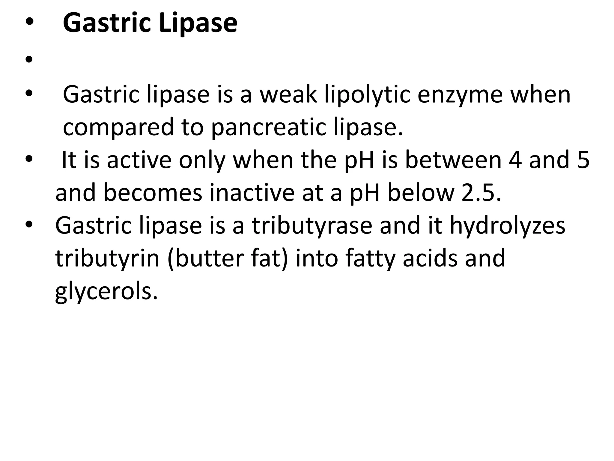 • Gastric Lipase
•
• Gastric lipase is a weak lipolytic enzyme when
compared to pancreatic lipase.
• It is active only when the pH is between 4 and 5
and becomes inactive at a pH below 2.5.
• Gastric lipase is a tributyrase and it hydrolyzes
tributyrin (butter fat) into fatty acids and
glycerols.
 
