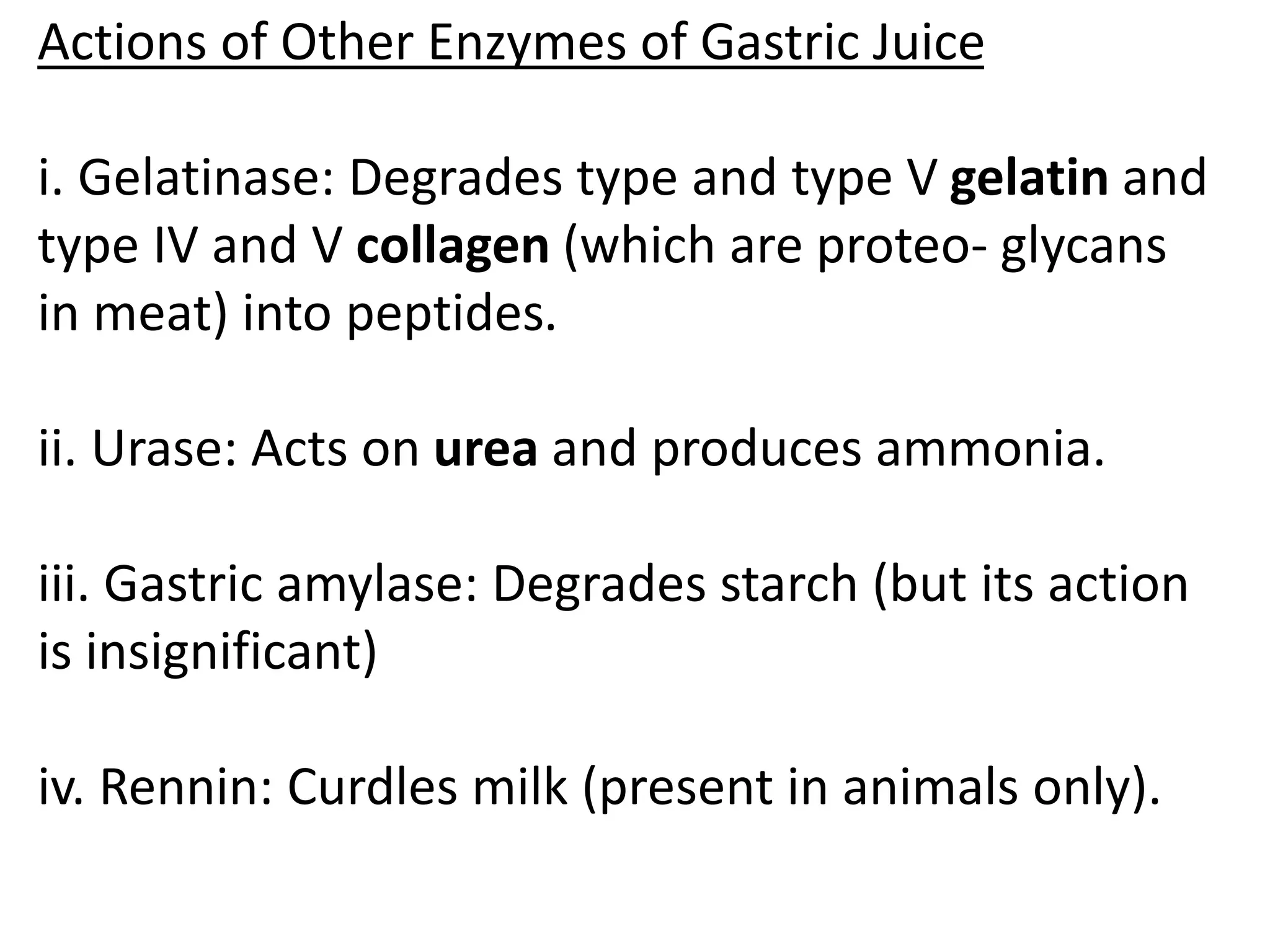 Actions of Other Enzymes of Gastric Juice
i. Gelatinase: Degrades type and type V gelatin and
type IV and V collagen (which are proteo- glycans
in meat) into peptides.
ii. Urase: Acts on urea and produces ammonia.
iii. Gastric amylase: Degrades starch (but its action
is insignificant)
iv. Rennin: Curdles milk (present in animals only).
 