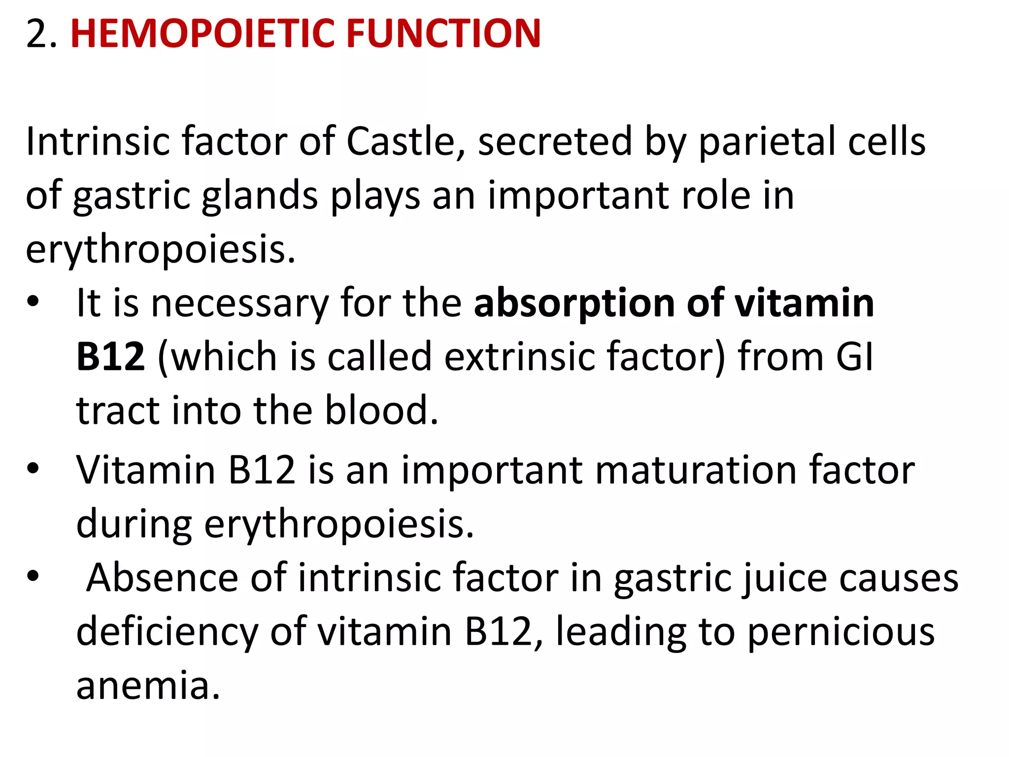 2. HEMOPOIETIC FUNCTION
Intrinsic factor of Castle, secreted by parietal cells
of gastric glands plays an important role in
erythropoiesis.
• It is necessary for the absorption of vitamin
B12 (which is called extrinsic factor) from GI
tract into the blood.
• Vitamin B12 is an important maturation factor
during erythropoiesis.
• Absence of intrinsic factor in gastric juice causes
deficiency of vitamin B12, leading to pernicious
anemia.
 
