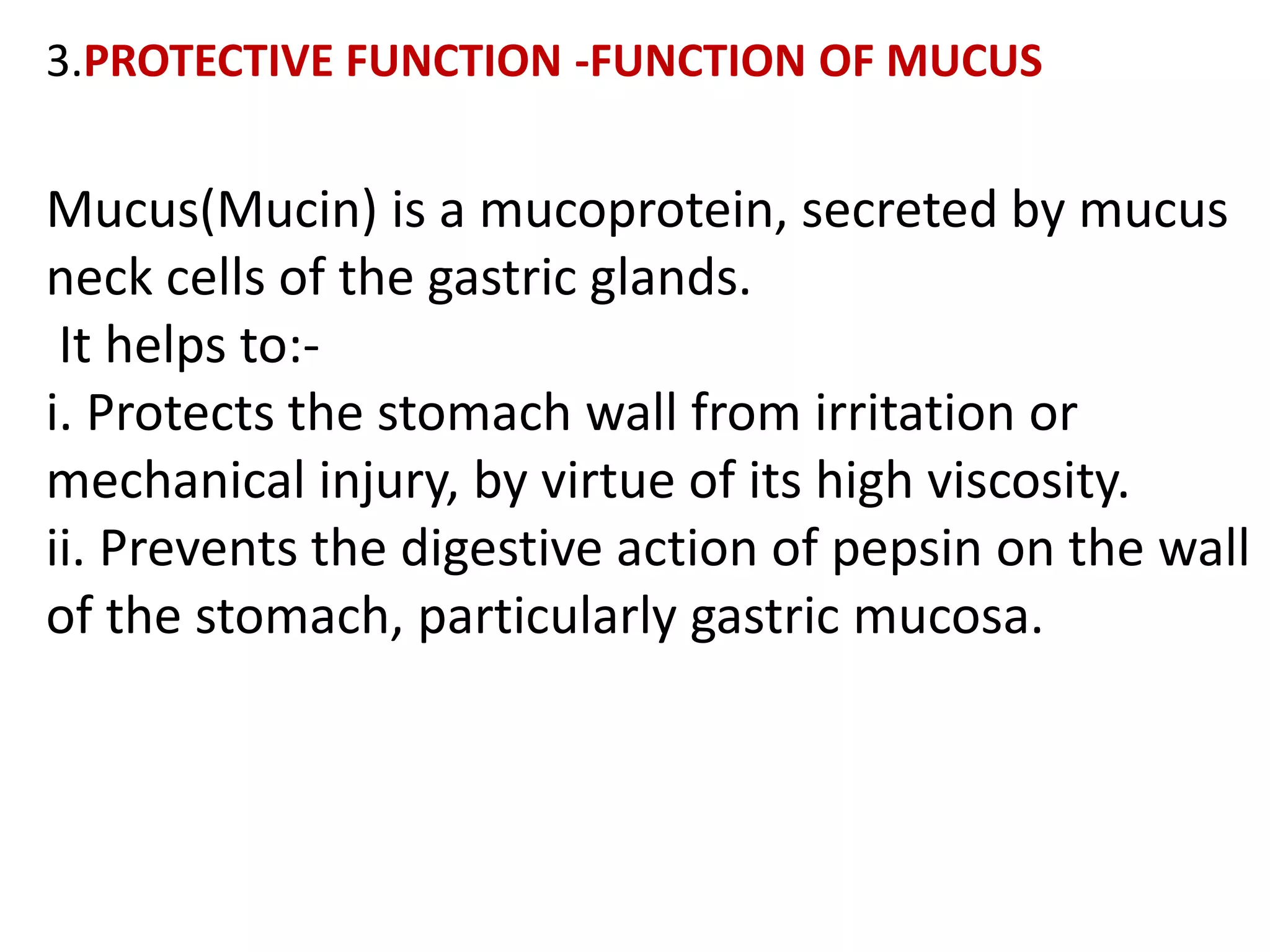 3.PROTECTIVE FUNCTION -FUNCTION OF MUCUS
Mucus(Mucin) is a mucoprotein, secreted by mucus
neck cells of the gastric glands.
It helps to:-
i. Protects the stomach wall from irritation or
mechanical injury, by virtue of its high viscosity.
ii. Prevents the digestive action of pepsin on the wall
of the stomach, particularly gastric mucosa.
 