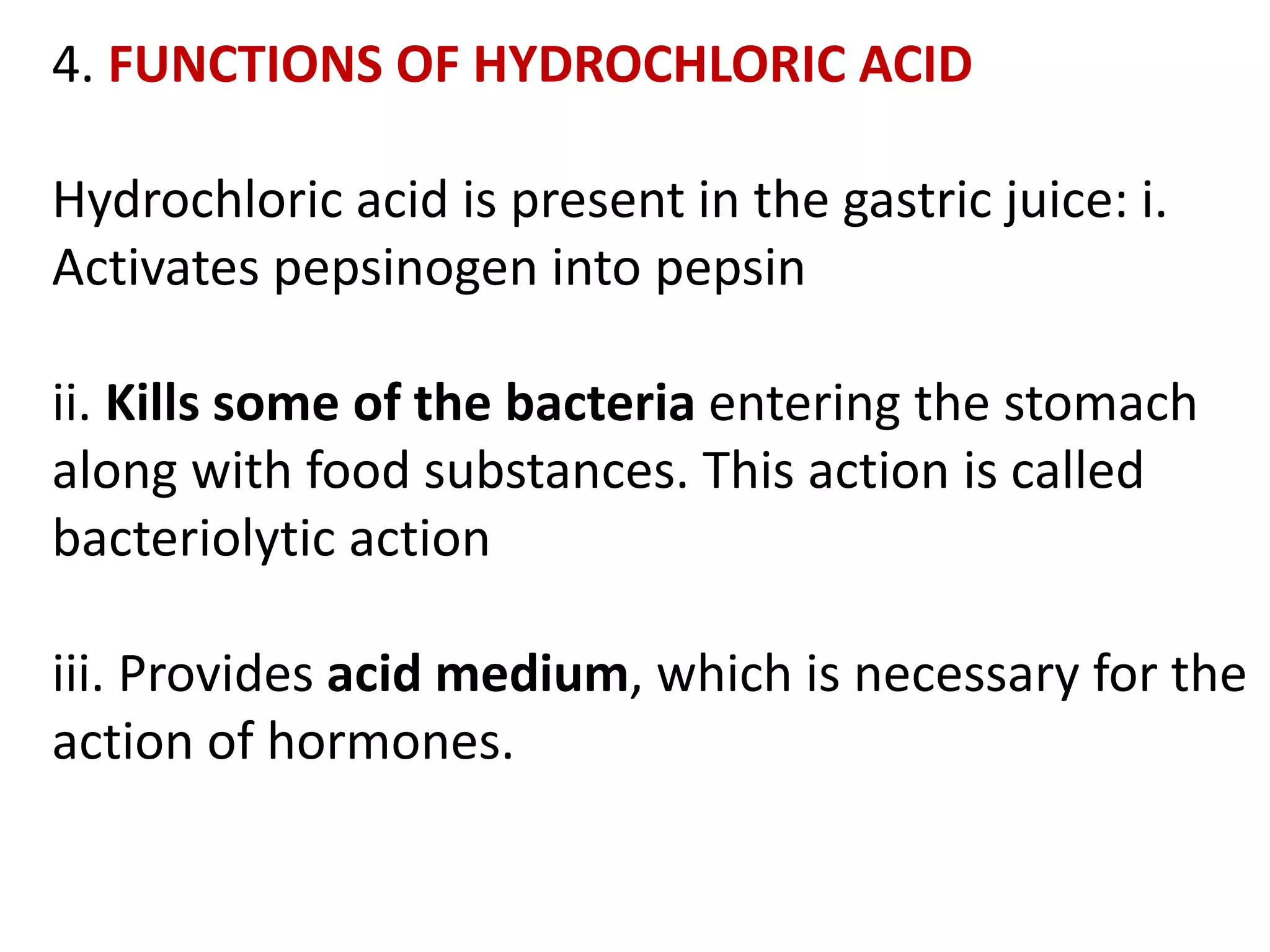 4. FUNCTIONS OF HYDROCHLORIC ACID
Hydrochloric acid is present in the gastric juice: i.
Activates pepsinogen into pepsin
ii. Kills some of the bacteria entering the stomach
along with food substances. This action is called
bacteriolytic action
iii. Provides acid medium, which is necessary for the
action of hormones.
 